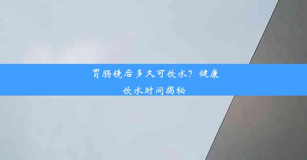 胃肠镜后多久可饮水？健康饮水时间揭秘