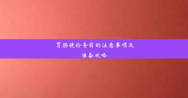 胃肠镜检查前的注意事项及准备攻略