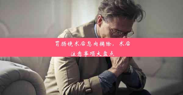 <b>胃肠镜术后息肉摘除，术后注意事项大盘点</b>