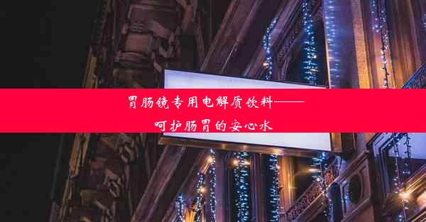 胃肠镜专用电解质饮料——呵护肠胃的安心水