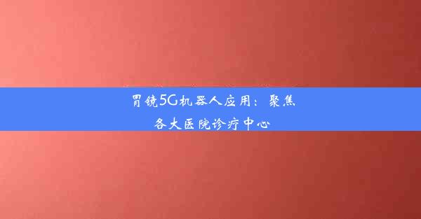 胃镜5G机器人应用：聚焦各大医院诊疗中心