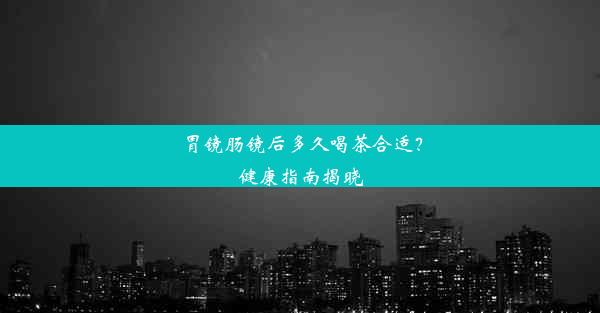 胃镜肠镜后多久喝茶合适？健康指南揭晓