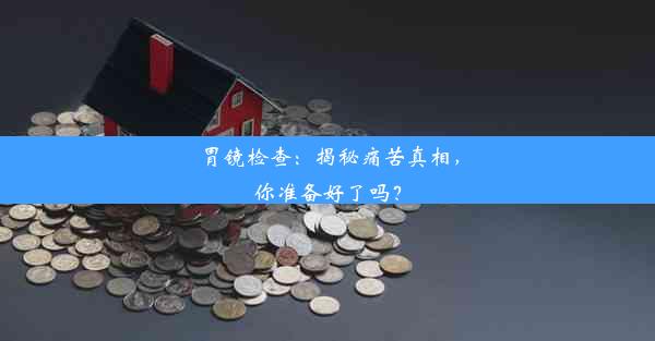 胃镜检查：揭秘痛苦真相，你准备好了吗？