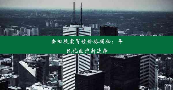 岳阳胶囊胃镜价格揭秘：平民化医疗新选择