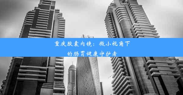 重庆胶囊内镜：微小视角下的肠胃健康守护者