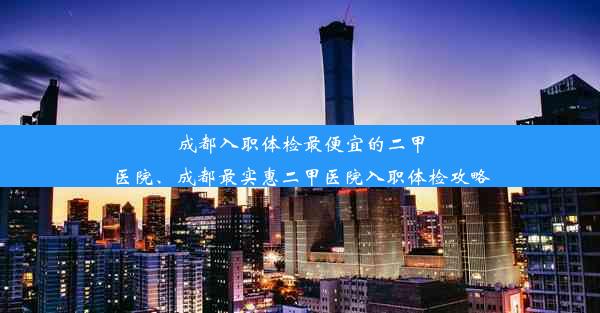 成都入职体检最便宜的二甲医院、成都最实惠二甲医院入职体检攻略