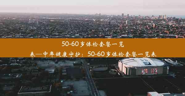 50-60岁体检套餐一览表—中年健康守护：50-60岁体检套餐一览表