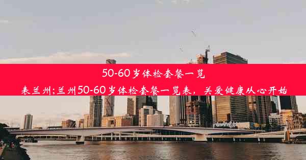 50-60岁体检套餐一览表兰州;兰州50-60岁体检套餐一览表，关爱健康从心开始