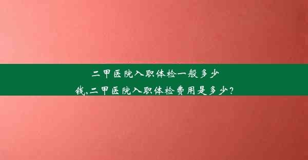 二甲医院入职体检一般多少钱,二甲医院入职体检费用是多少？