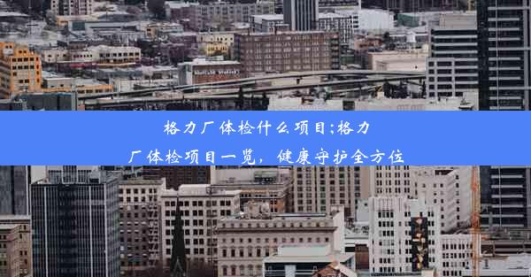 格力厂体检什么项目;格力厂体检项目一览，健康守护全方位