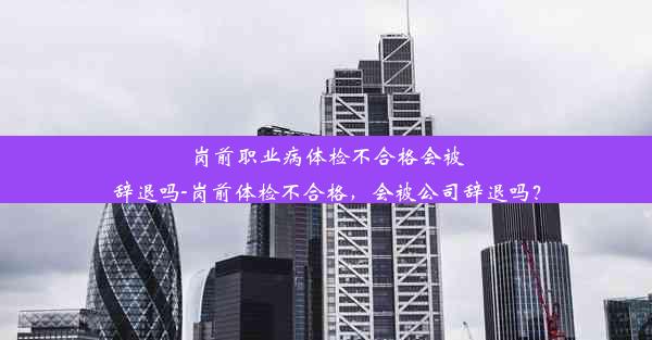 岗前职业病体检不合格会被辞退吗-岗前体检不合格，会被公司辞退吗？