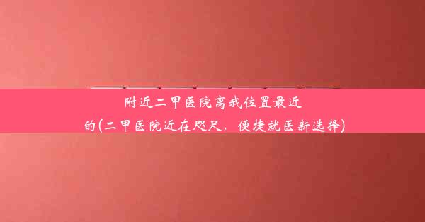 附近二甲医院离我位置最近的(二甲医院近在咫尺，便捷就医新选择)