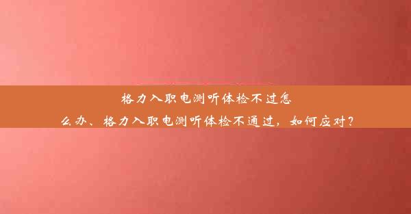 格力入职电测听体检不过怎么办、格力入职电测听体检不通过，如何应对？