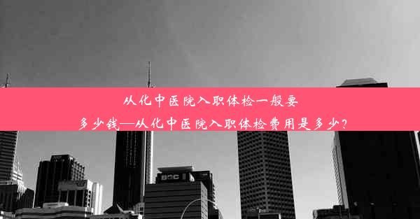 从化中医院入职体检一般要多少钱—从化中医院入职体检费用是多少？