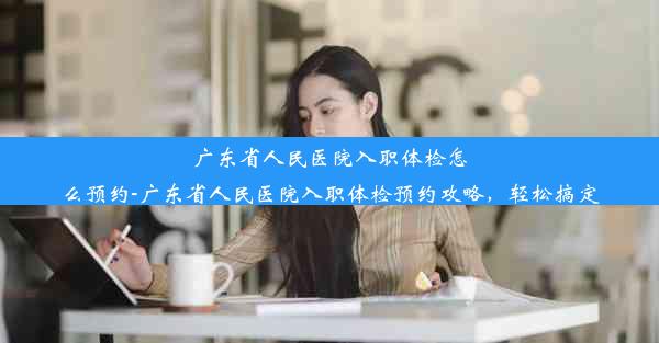 广东省人民医院入职体检怎么预约-广东省人民医院入职体检预约攻略，轻松搞定