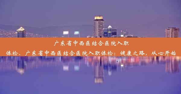 广东省中西医结合医院入职体检、广东省中西医结合医院入职体检：健康之路，从心开始