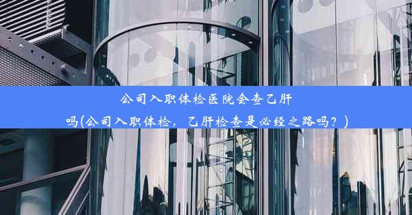 公司入职体检医院会查乙肝吗(公司入职体检，乙肝检查是必经之路吗？)