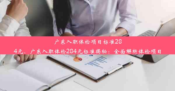 广东入职体检项目标准284元、广东入职体检284元标准揭秘：全面解析体检项目