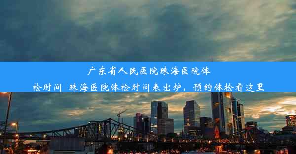 广东省人民医院珠海医院体检时间_珠海医院体检时间表出炉，预约体检看这里