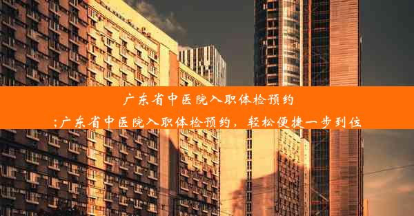 广东省中医院入职体检预约;广东省中医院入职体检预约，轻松便捷一步到位