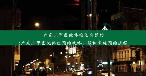 广东三甲医院体检怎么预约;广东三甲医院体检预约攻略：轻松掌握预约流程