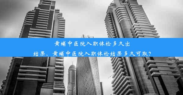 黄埔中医院入职体检多久出结果、黄埔中医院入职体检结果多久可取？