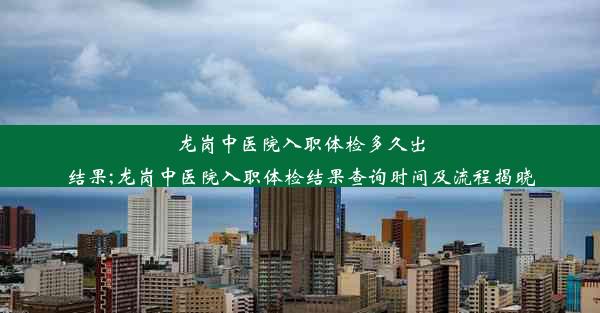 龙岗中医院入职体检多久出结果;龙岗中医院入职体检结果查询时间及流程揭晓