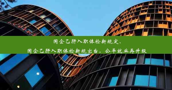 国企乙肝入职体检新规定、国企乙肝入职体检新规出台，公平就业再升级