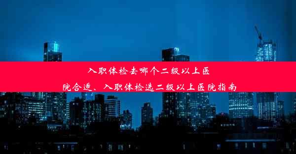 入职体检去哪个二级以上医院合适、入职体检选二级以上医院指南