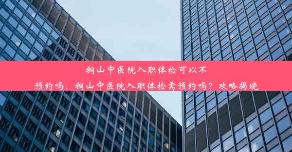 <b>铜山中医院入职体检可以不预约吗、铜山中医院入职体检需预约吗？攻略揭晓</b>