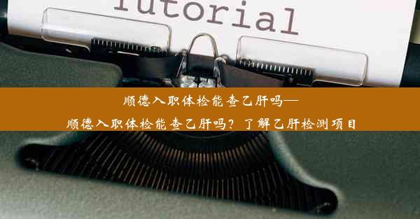 顺德入职体检能查乙肝吗—顺德入职体检能查乙肝吗？了解乙肝检测项目