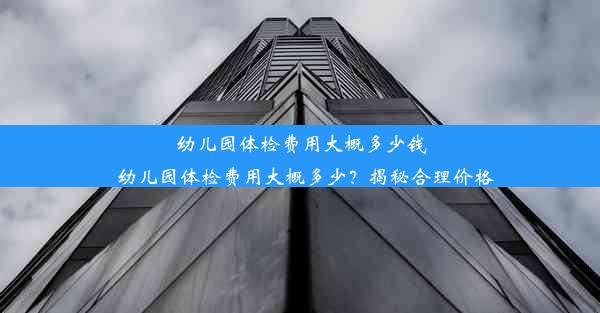 幼儿园体检费用大概多少钱_幼儿园体检费用大概多少？揭秘合理价格