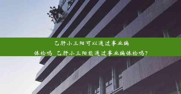 乙肝小三阳可以通过事业编体检吗_乙肝小三阳能通过事业编体检吗？