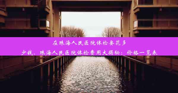 在珠海人民医院体检要花多少钱、珠海人民医院体检费用大揭秘：价格一览表