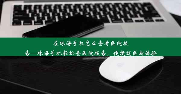 <b>在珠海手机怎么查看医院报告—珠海手机轻松查医院报告，便捷就医新体验</b>