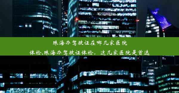 珠海办驾驶证在哪几家医院体检,珠海办驾驶证体检，这几家医院是首选