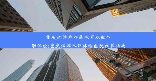 重庆江津哪些医院可以做入职体检;重庆江津入职体检医院推荐指南