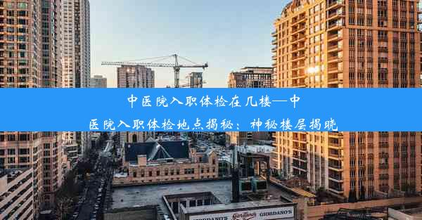 <b>中医院入职体检在几楼—中医院入职体检地点揭秘：神秘楼层揭晓</b>