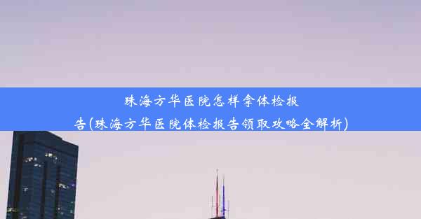 <b>珠海方华医院怎样拿体检报告(珠海方华医院体检报告领取攻略全解析)</b>