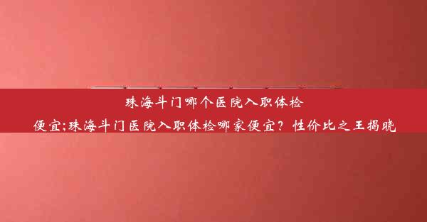 珠海斗门哪个医院入职体检便宜;珠海斗门医院入职体检哪家便宜？性价比之王揭晓