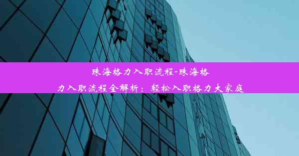 珠海格力入职流程-珠海格力入职流程全解析：轻松入职格力大家庭