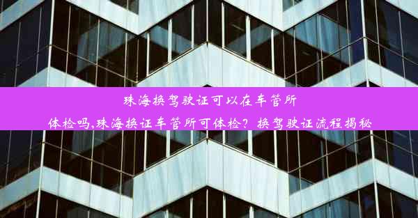 珠海换驾驶证可以在车管所体检吗,珠海换证车管所可体检？换驾驶证流程揭秘