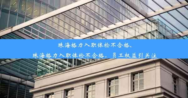 珠海格力入职体检不合格,珠海格力入职体检不合格，员工权益引关注