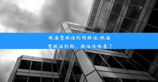 珠海驾驶证到期换证;珠海驾驶证到期，换证攻略来了