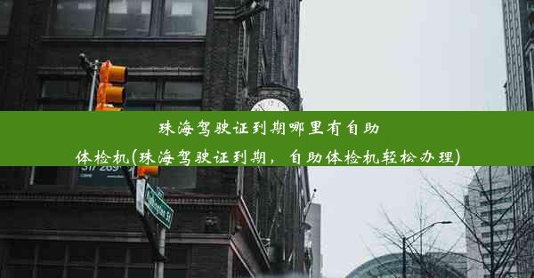 珠海驾驶证到期哪里有自助体检机(珠海驾驶证到期，自助体检机轻松办理)