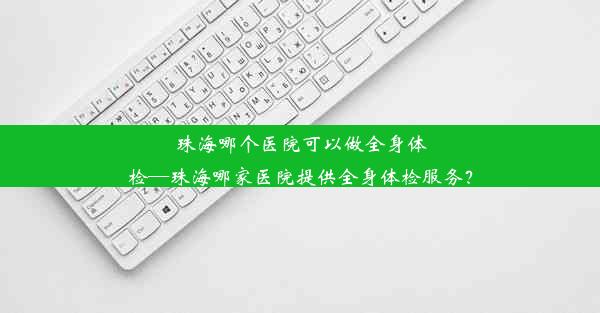 <b>珠海哪个医院可以做全身体检—珠海哪家医院提供全身体检服务？</b>