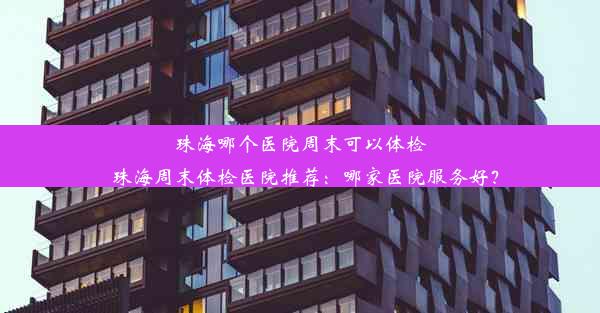 珠海哪个医院周末可以体检_珠海周末体检医院推荐：哪家医院服务好？