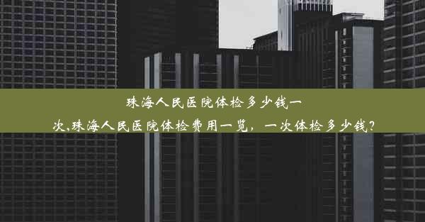 珠海人民医院体检多少钱一次,珠海人民医院体检费用一览，一次体检多少钱？