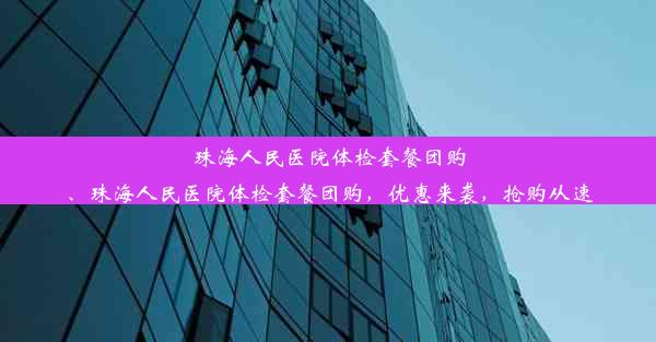 珠海人民医院体检套餐团购、珠海人民医院体检套餐团购，优惠来袭，抢购从速