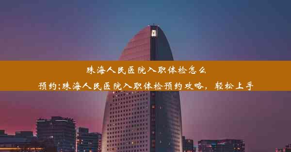 珠海人民医院入职体检怎么预约;珠海人民医院入职体检预约攻略，轻松上手